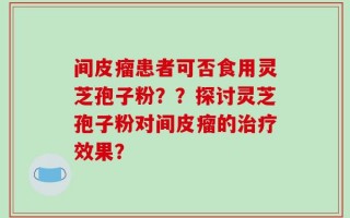 间皮瘤患者可否食用灵芝孢子粉？？探讨灵芝孢子粉对间皮瘤的治疗效果？