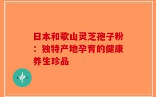 日本和歌山灵芝孢子粉：独特产地孕育的健康养生珍品