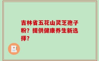 吉林省五花山灵芝孢子粉？提供健康养生新选择？