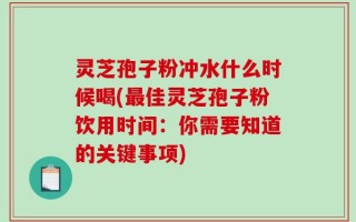 灵芝孢子粉冲水什么时候喝(最佳灵芝孢子粉饮用时间：你需要知道的关键事项)