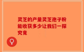灵芝的产量灵芝孢子粉能收获多少让我们一探究竟