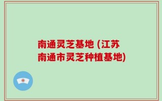 南通灵芝基地 (江苏南通市灵芝种植基地)