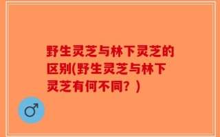 野生灵芝与林下灵芝的区别(野生灵芝与林下灵芝有何不同？)