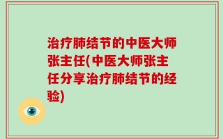 治疗肺结节的中医大师张主任(中医大师张主任分享治疗肺结节的经验)