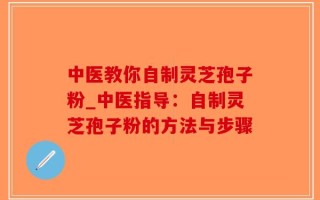 中医教你自制灵芝孢子粉_中医指导：自制灵芝孢子粉的方法与步骤