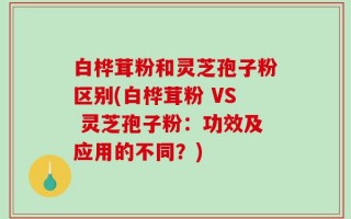 白桦茸粉和灵芝孢子粉区别(白桦茸粉 VS 灵芝孢子粉：功效及应用的不同？)