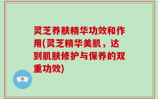 灵芝养肤精华功效和作用(灵芝精华美肌，达到肌肤修护与保养的双重功效)