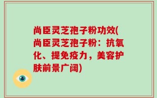尚臣灵芝孢子粉功效(尚臣灵芝孢子粉：抗氧化、提免疫力，美容护肤前景广阔)