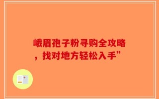 峨眉孢子粉寻购全攻略，找对地方轻松入手”