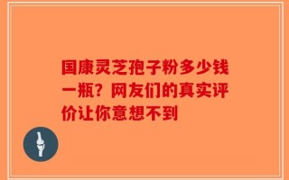 国康灵芝孢子粉多少钱一瓶？网友们的真实评价让你意想不到