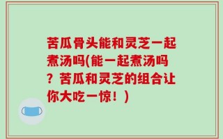 苦瓜骨头能和灵芝一起煮汤吗(能一起煮汤吗？苦瓜和灵芝的组合让你大吃一惊！)