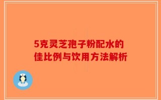 5克灵芝孢子粉配水的佳比例与饮用方法解析
