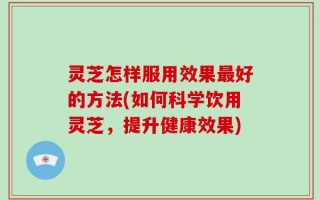 灵芝怎样服用效果最好的方法(如何科学饮用灵芝，提升健康效果)