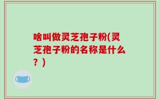 啥叫做灵芝孢子粉(灵芝孢子粉的名称是什么？)
