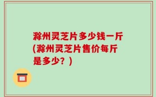 滁州灵芝片多少钱一斤(滁州灵芝片售价每斤是多少？)