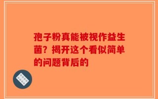 孢子粉真能被视作益生菌？揭开这个看似简单的问题背后的