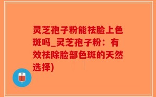 灵芝孢子粉能祛脸上色斑吗_灵芝孢子粉：有效祛除脸部色斑的天然选择)