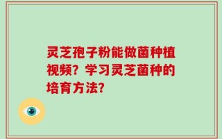 灵芝孢子粉能做菌种植视频？学习灵芝菌种的培育方法？