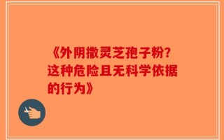 《外阴撒灵芝孢子粉？这种危险且无科学依据的行为》