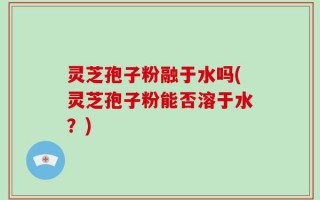 灵芝孢子粉融于水吗(灵芝孢子粉能否溶于水？)
