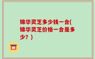 锦华灵芝多少钱一合(锦华灵芝价格一合是多少？)