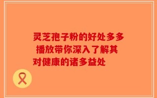 灵芝孢子粉的好处多多 播放带你深入了解其对健康的诸多益处