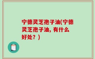 宁德灵芝孢子油(宁德灵芝孢子油, 有什么好处？)