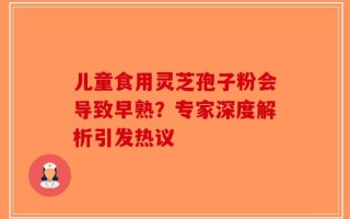 儿童食用灵芝孢子粉会导致早熟？专家深度解析引发热议