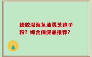 蜂胶深海鱼油灵芝孢子粉？综合保健品推荐？