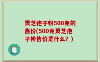 灵芝孢子粉500克的售价(500克灵芝孢子粉售价是什么？)