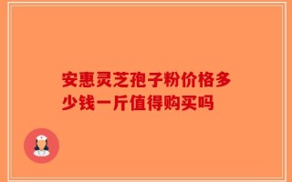 安惠灵芝孢子粉价格多少钱一斤值得购买吗
