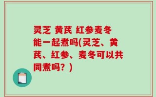 灵芝 黄芪 红参麦冬能一起煮吗(灵芝、黄芪、红参、麦冬可以共同煮吗？)