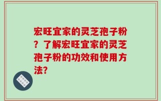 宏旺宜家的灵芝孢子粉？了解宏旺宜家的灵芝孢子粉的功效和使用方法？