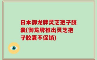 日本御龙牌灵芝孢子胶囊(御龙牌推出灵芝孢子胶囊不促销)