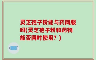 灵芝孢子粉能与药同服吗(灵芝孢子粉和药物能否同时使用？)