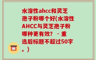 水溶性ahcc和灵芝孢子粉哪个好(水溶性AHCC与灵芝孢子粉哪种更有效？ 