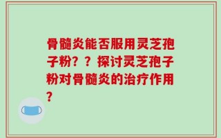 骨髓炎能否服用灵芝孢子粉？？探讨灵芝孢子粉对骨髓炎的治疗作用？