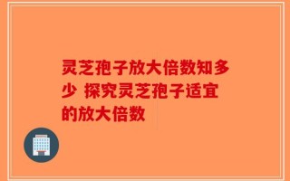 灵芝孢子放大倍数知多少 探究灵芝孢子适宜的放大倍数