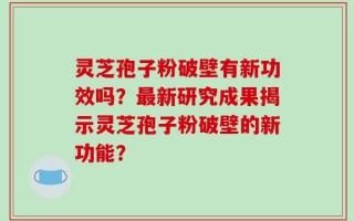 灵芝孢子粉破壁有新功效吗？最新研究成果揭示灵芝孢子粉破壁的新功能？