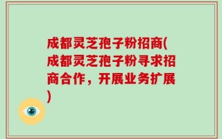 成都灵芝孢子粉招商(成都灵芝孢子粉寻求招商合作，开展业务扩展)