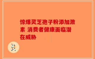 惊爆灵芝孢子粉添加激素 消费者健康面临潜在威胁