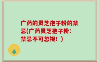 广药的灵芝孢子粉的禁忌(广药灵芝孢子粉：禁忌不可忽视！)