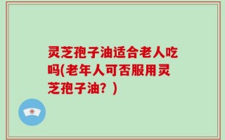 灵芝孢子油适合老人吃吗(老年人可否服用灵芝孢子油？)