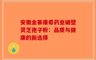 安徽金寨康希药业破壁灵芝孢子粉：品质与健康的新选择