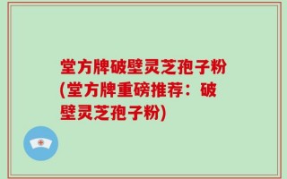 堂方牌破壁灵芝孢子粉(堂方牌重磅推荐：破壁灵芝孢子粉)