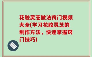 花胶灵芝做法窍门视频大全(学习花胶灵芝的制作方法，快速掌握窍门技巧)
