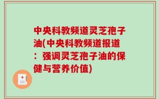 中央科教频道灵芝孢子油(中央科教频道报道：强调灵芝孢子油的保健与营养价值)