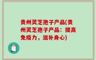 贵州灵芝孢子产品(贵州灵芝孢子产品：提高免疫力，滋补身心)