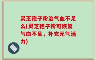 灵芝孢子粉治气血不足么(灵芝孢子粉可恢复气血不足，补充元气活力)