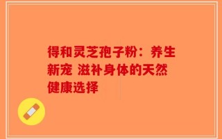 得和灵芝孢子粉：养生新宠 滋补身体的天然健康选择